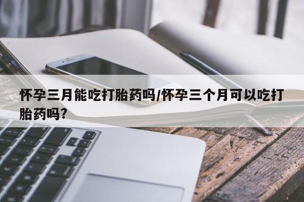网上卖流产药联系方式，怀孕三月能吃打胎药吗/怀孕三个月可以吃打胎药吗?