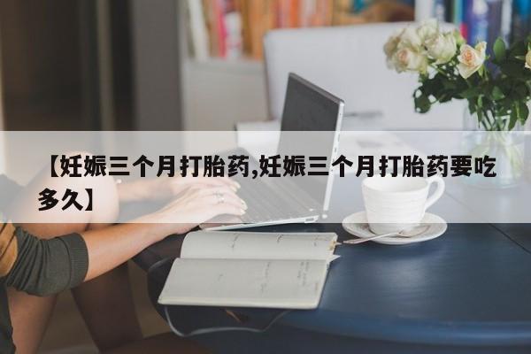 网上卖流产药联系方式，【妊娠三个月打胎药,妊娠三个月打胎药要吃多久】