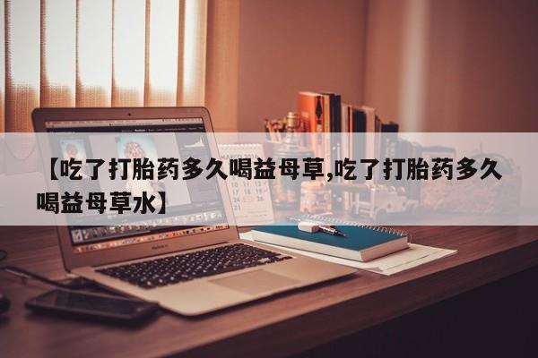 网上卖流产药联系方式，【吃了打胎药多久喝益母草,吃了打胎药多久喝益母草水】