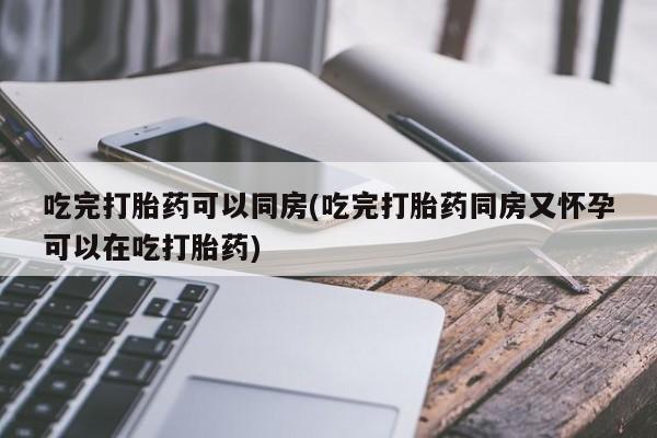 网上卖流产药联系方式，吃完打胎药可以同房(吃完打胎药同房又怀孕可以在吃打胎药)