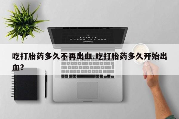 网上卖流产药联系方式，吃打胎药多久不再出血.吃打胎药多久开始出血？