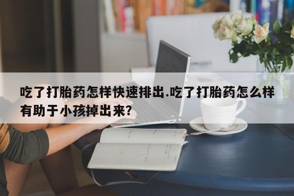网上卖流产药联系方式，吃了打胎药怎样快速排出.吃了打胎药怎么样有助于小孩掉出来？