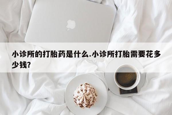 网上卖流产药联系方式，小诊所的打胎药是什么.小诊所打胎需要花多少钱？