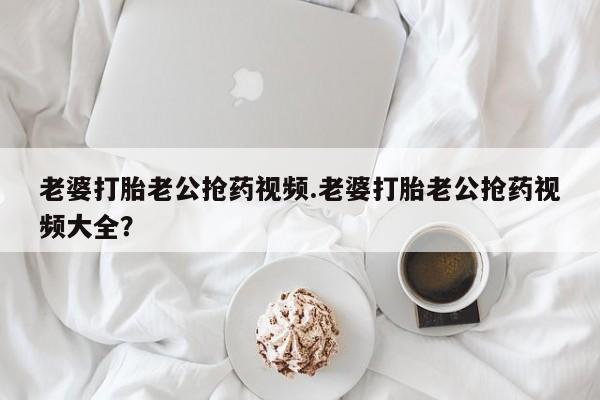 网上卖流产药联系方式，老婆打胎老公抢药视频.老婆打胎老公抢药视频大全？