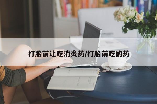 网上卖流产药联系方式，打胎前让吃消炎药/打胎前吃的药