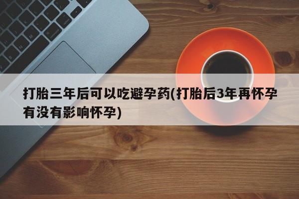 网上卖流产药联系方式，打胎三年后可以吃避孕药(打胎后3年再怀孕有没有影响怀孕)