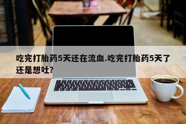 网上卖流产药联系方式，吃完打胎药5天还在流血.吃完打胎药5天了还是想吐？