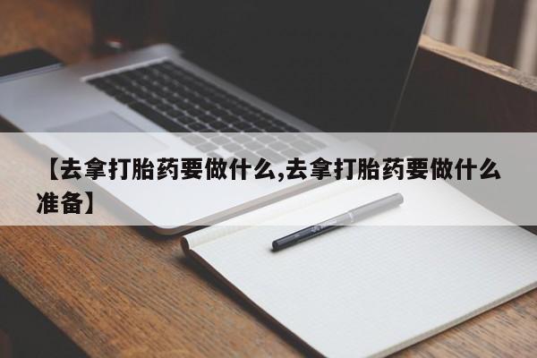 网上卖流产药联系方式，【去拿打胎药要做什么,去拿打胎药要做什么准备】