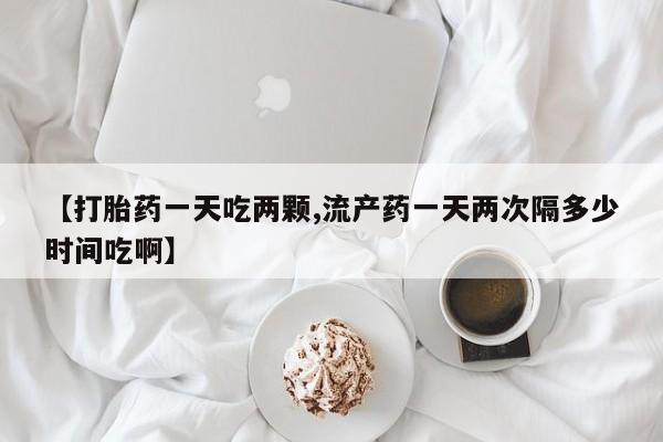 网上卖流产药联系方式，【打胎药一天吃两颗,流产药一天两次隔多少时间吃啊】
