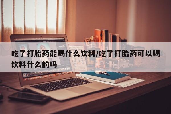 网上卖流产药联系方式，吃了打胎药能喝什么饮料/吃了打胎药可以喝饮料什么的吗