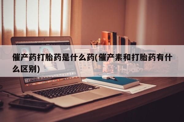 网上卖流产药联系方式，催产药打胎药是什么药(催产素和打胎药有什么区别)