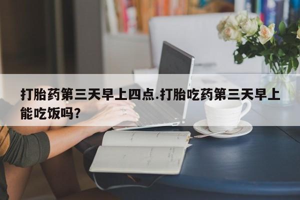 网上卖流产药联系方式，打胎药第三天早上四点.打胎吃药第三天早上能吃饭吗？