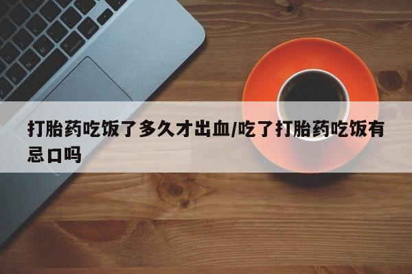 网上卖流产药联系方式，打胎药吃饭了多久才出血/吃了打胎药吃饭有忌口吗