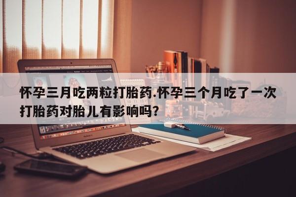 网上卖流产药联系方式，怀孕三月吃两粒打胎药.怀孕三个月吃了一次打胎药对胎儿有影响吗？