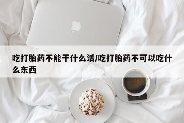 网上卖流产药联系方式，吃打胎药不能干什么活/吃打胎药不可以吃什么东西