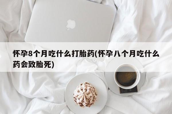 网上卖流产药联系方式，怀孕8个月吃什么打胎药(怀孕八个月吃什么药会致胎死)