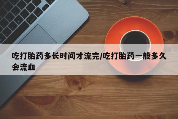 网上卖流产药联系方式，吃打胎药多长时间才流完/吃打胎药一般多久会流血