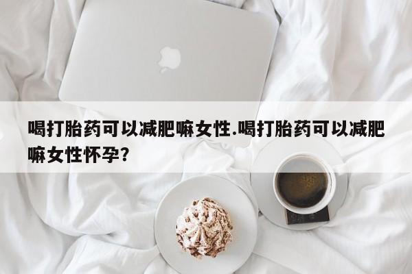 网上卖流产药联系方式，喝打胎药可以减肥嘛女性.喝打胎药可以减肥嘛女性怀孕？