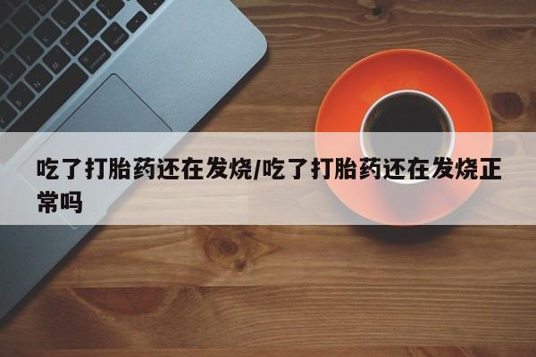 网上卖流产药联系方式，吃了打胎药还在发烧/吃了打胎药还在发烧正常吗