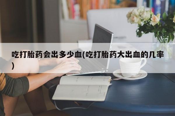 网上卖流产药联系方式，吃打胎药会出多少血(吃打胎药大出血的几率)