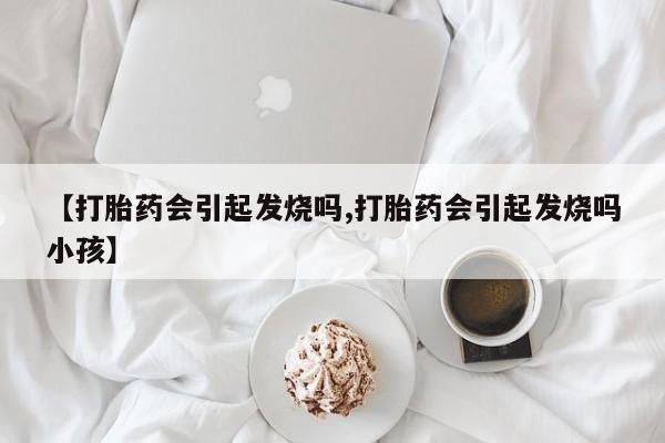 网上卖流产药联系方式，【打胎药会引起发烧吗,打胎药会引起发烧吗小孩】