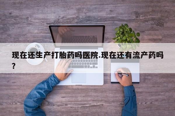 网上卖流产药联系方式，现在还生产打胎药吗医院.现在还有流产药吗？