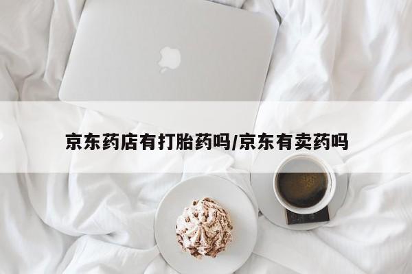 网上卖流产药联系方式，京东药店有打胎药吗/京东有卖药吗