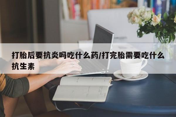 网上卖流产药联系方式，打胎后要抗炎吗吃什么药/打完胎需要吃什么抗生素
