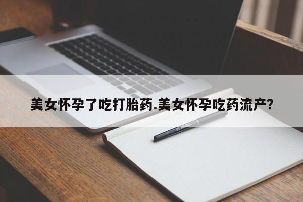 网上卖流产药联系方式，美女怀孕了吃打胎药.美女怀孕吃药流产？