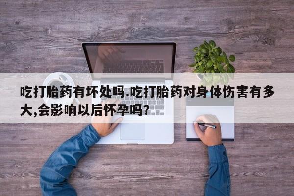 网上卖流产药联系方式，吃打胎药有坏处吗.吃打胎药对身体伤害有多大,会影响以后怀孕吗？