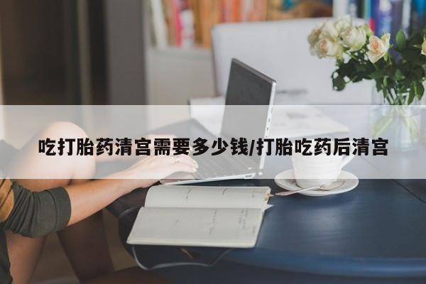 网上卖流产药联系方式，吃打胎药清宫需要多少钱/打胎吃药后清宫