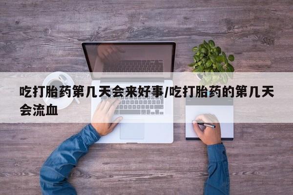 网上卖流产药联系方式，吃打胎药第几天会来好事/吃打胎药的第几天会流血