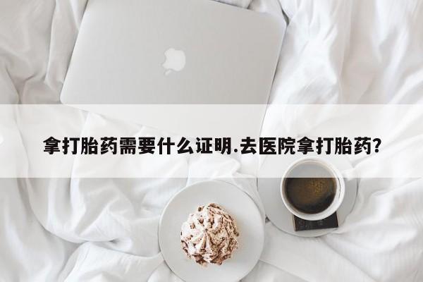 网上卖流产药联系方式，拿打胎药需要什么证明.去医院拿打胎药？