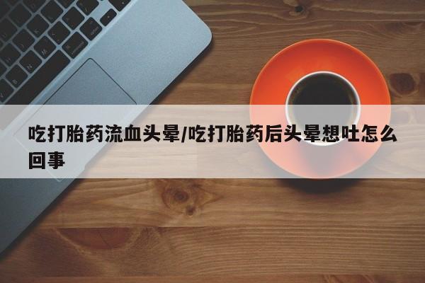 网上卖流产药联系方式，吃打胎药流血头晕/吃打胎药后头晕想吐怎么回事