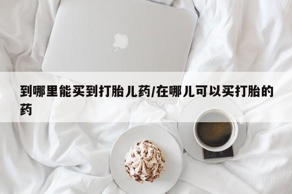 网上卖流产药联系方式，到哪里能买到打胎儿药/在哪儿可以买打胎的药
