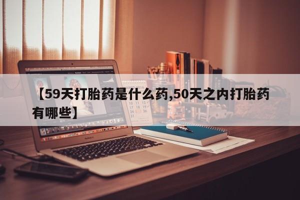 网上卖流产药联系方式，【59天打胎药是什么药,50天之内打胎药有哪些】