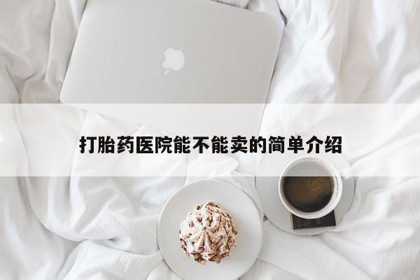 网上卖流产药联系方式，打胎药医院能不能卖的简单介绍