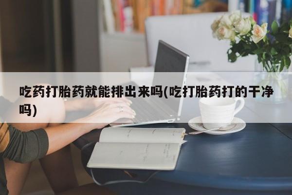 网上卖流产药联系方式，吃药打胎药就能排出来吗(吃打胎药打的干净吗)