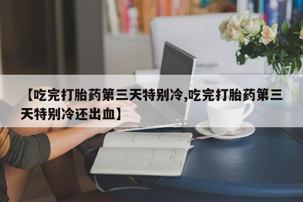网上卖流产药联系方式，【吃完打胎药第三天特别冷,吃完打胎药第三天特别冷还出血】