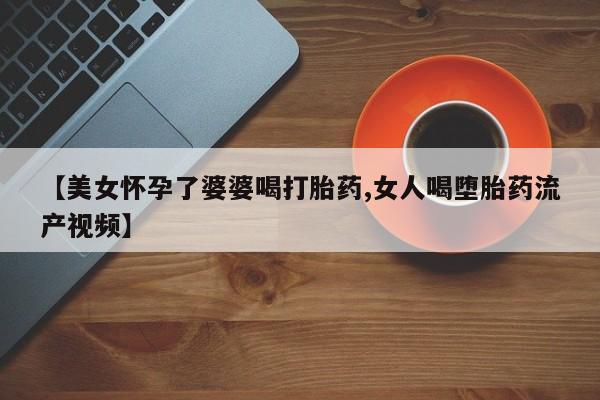 网上卖流产药联系方式，【美女怀孕了婆婆喝打胎药,女人喝堕胎药流产视频】