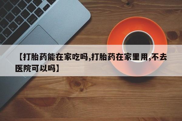 网上卖流产药联系方式，【打胎药能在家吃吗,打胎药在家里用,不去医院可以吗】