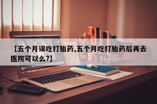 网上卖流产药联系方式，【五个月误吃打胎药,五个月吃打胎药后再去医院可以么?】