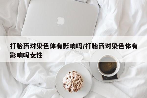 网上卖流产药联系方式，打胎药对染色体有影响吗/打胎药对染色体有影响吗女性