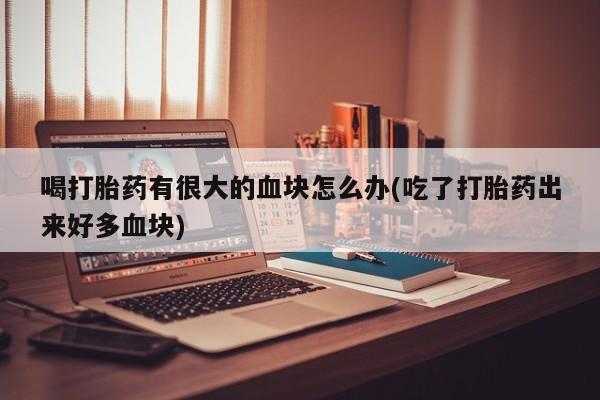 网上卖流产药联系方式，喝打胎药有很大的血块怎么办(吃了打胎药出来好多血块)