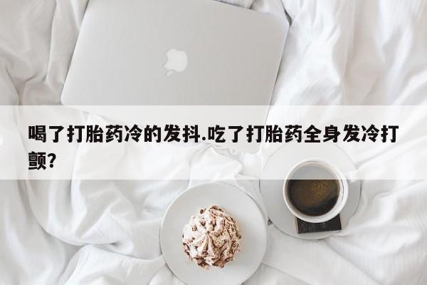 网上卖流产药联系方式，喝了打胎药冷的发抖.吃了打胎药全身发冷打颤？