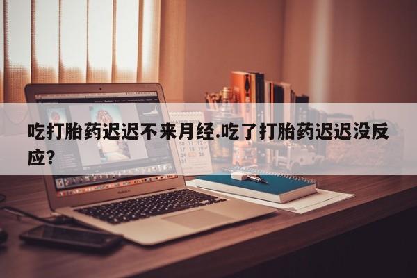 网上卖流产药联系方式，吃打胎药迟迟不来月经.吃了打胎药迟迟没反应？