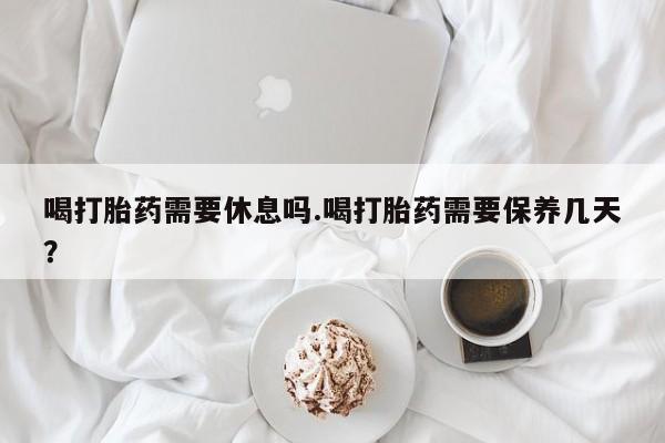 网上卖流产药联系方式，喝打胎药需要休息吗.喝打胎药需要保养几天？