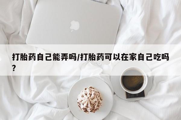 网上卖流产药联系方式，打胎药自己能弄吗/打胎药可以在家自己吃吗?
