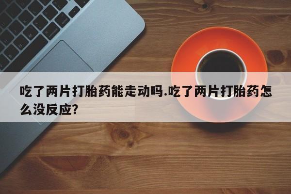 网上卖流产药联系方式，吃了两片打胎药能走动吗.吃了两片打胎药怎么没反应？