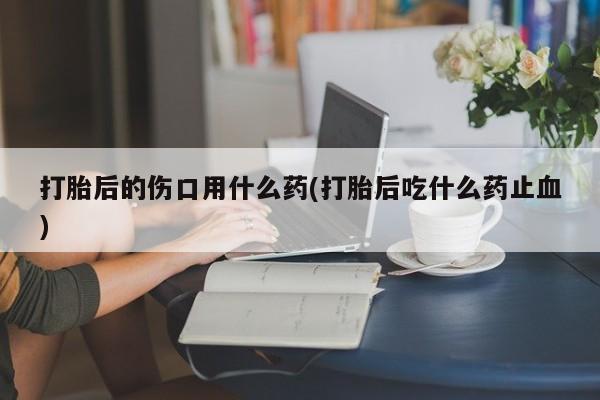 网上卖流产药联系方式，打胎后的伤口用什么药(打胎后吃什么药止血)